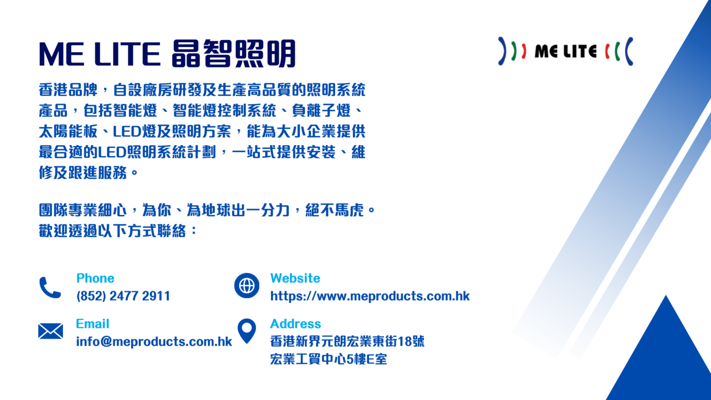 ME Lite 晶智照明 - 香港品牌,自設廠房研發及生產高品質的照明系統產品,包括智能燈、智能燈控制系統、負離子燈、太陽能板、LED燈及照明方案,能為大小企業提供最合適的LED照明系統計劃,一站式提供安裝、維修及跟進服務。